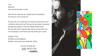 Luxo.
Requinte.
Uma vida de primeiro mundo.
Que tal viver tudo isso sem aquela parte dos padrões,
da mesmice e da monotonia?
Por que não unir a classe de uma estrutura de primeira com
a dinâmica da arte de rua? Por que não se inspirar no parque
elevado que quebra o ritmo da cidade de New York?
Por que não viver o requinte que coroa a sua jornada, mas
com inspiração e movimento que não enferrujam a vida?
Chegou a hora.
Dê adeus aos paradigmas.
Quebre o que precisa ser quebrado. Afinal,
 