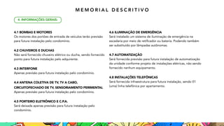 4.1 BOMBAS E MOTORES
Os motores dos portões de entrada de veículos terão previsão
para futura instalação pelo condomínio.
4.2 CHUVEIROS E DUCHAS
Não será fornecido chuveiro elétrico ou ducha, sendo fornecido
ponto para futura instalação pelo adquirente.
4.3 INTERFONE
Apenas previsão para futura instalação pelo condomínio.
4.4 ANTENA COLETIVA DE TV, TV A CABO,
CIRCUITO
FECHADO DE TV, SENSORIAMENTO PERIMENTAL
Apenas previsão para futura instalação pelo condomínio.
4.5 PORTEIRO ELETRÔNICO E C.P.A.
Será deixada apenas previsão para futura instalação pelo
condomínio.
4.6 ILUMINAÇÃO DE EMERGÊNCIA
Será instalado um sistema de iluminação de emergência na
escadaria por meio de retificador ou bateria. Podendo também
ser substituído por lâmpadas autônomas.
4.7 AUTOMATIZAÇÃO
Será fornecida previsão para futura instalação de automatização
da unidade conforme projeto de instalações elétricas, não sendo
fornecido nenhum equipamento.
4.8 INSTALAÇÕES TELEFÔNICAS
Será fornecida infraestrutura para futura instalação, 
sendo 01
(uma) linha telefônica por apartamento.
4. INFORMAÇÕES GERAIS:
M E M O R I A L D E S C R I T I V O
 