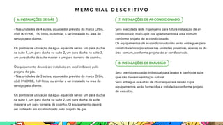 - Nas unidades de 4 suítes, aquecedor previsto da marca Orbis,
cód: 001190E, 190 litros, ou similar, a ser instalado na área de
serviço pelo cliente.
Os pontos de utilização da água aquecida serão: um para ducha
na suíte 1, um para ducha na suíte 2, um para ducha na suíte 3,
um para ducha da suíte master e um para torneira de cozinha.
O equipamento deverá ser instalado em local indicado pelo
projeto de gás.
- Nas unidades de 3 suítes, aquecedor previsto da marca Orbis,
cód: 0160RBE, 160 litros, ou similar a ser instalado na área de
serviço pelo cliente.
Os pontos de utilização da água aquecida serão: um para ducha
na suíte 1, um para ducha na suíte 2, um para ducha da suíte
master e um para torneira de cozinha. O equipamento deverá
ser instalado em local indicado pelo projeto de gás.
6. INSTALAÇÕES DE GÁS
Será executada rede frigorígena para futura instalação de ar-
condicionado multi-split nos apartamentos e área comum
conforme projeto de ar-condicionado.
Os equipamentos de ar-condicionado não serão entregues pela
construtora/incorporadora nas unidades privativas, apenas os da
área comum, conforme projeto de ar-condicionado.
Será previsto exaustão individual para lavabo e banho de suíte
que não tiverem ventilação natural.
Será entregue exaustão de churrasqueira à carvão cujos
equipamentos serão fornecidos e instalados conforme projeto
de exaustão.
7. INSTALAÇÕES DE AR-CONDICIONADO
8. INSTALAÇÕES DE EXAUSTÃO
M E M O R I A L D E S C R I T I V O
 