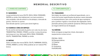 9.1 BANHEIROS
Louças sanitárias da marca CELITE, DECA, IDEAL STANDARD,
INCEPA ou similar, linha habitacional, com bacia sanitária 
e
caixa acoplada, cuba de embutir ou de sobrepor, e bancada de
granito, mármore ou quartzo.
Será deixado apenas o ponto para ducha higiênica.
9.2 COZINHA E ÁREA DE SERVIÇO
Pia da cozinha terá bancada de granito com cuba inox da marca
TRAMONTINA, FRANKE, STRAKE ou similar; na área de serviço
terá tanque em inox, fabricação DECA, IDEAL STANDARD,
CELITE, TRAMONTINA, FRANKE ou similar.
9.3 METAIS
Serão cromados das marcas DECA, CELITE, FABRIMAR, DOCOL,
STEVES, MEBER ou similar. Sifões poderão ser em material PVC
branco.
9. APARELHOS SANITÁRIOS
10.1 PAISAGISMO
Será objeto de projeto por profissional especializado, com 
o
intuito de fornecer especificações de plantas a serem plantadas

no empreendimento, bem como pontos de água necessários

para a perfeita irrigação e manutenção das vegetações. Serão
plantadas plantas jovens podendo apresentar diferenças frente
às imagens eletrônicas de divulgação.
10.2 MÓVEIS
Serão entregues os seguintes móveis, decoração 
e
equipamentos na área comum:
PISCINA / DECK
04 Espreguiçadeiras
12 Cadeiras
03 Mesas
01 Ombrelone
PLAYGROUND
10. COMPLEMENTAÇÃO
M E M O R I A L D E S C R I T I V O
 