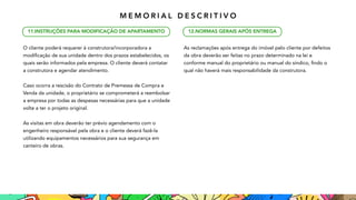 O cliente poderá requerer à construtora/incorporadora a
modificação de sua unidade dentro dos prazos estabelecidos, os
quais serão informados pela empresa. O cliente deverá contatar
a construtora e agendar atendimento.
Caso ocorra a rescisão do Contrato de Premessa de Compra 
e
Venda da unidade, o proprietário se comprometerá a reembolsar
a empresa por todas as despesas necessárias para que a unidade
volte a ter o projeto original.
As visitas em obra deverão ter prévio agendamento com 
o
engenheiro responsável pela obra e o cliente deverá fazê-la
utilizando equipamentos necessários para sua segurança em
canteiro de obras.
As reclamações após entrega do imóvel pelo cliente por defeitos

da obra deverão ser feitas no prazo determinado na lei e
conforme manual do proprietário ou manual do síndico, findo o
qual não haverá mais responsabilidade da construtora.
11.INSTRUÇÕES PARA 
MODIFICAÇÃO DE APARTAMENTO 12.NORMAS GERAIS APÓS ENTREGA
M E M O R I A L D E S C R I T I V O
 