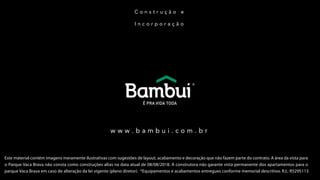 C o n s t r u ç ã o e
I n c o r p o r a ç ã o
w w w . b a m b u i . c o m . b r
Este material contém imagens meramente ilustrativas com sugestões de layout, acabamento e decoração que não fazem parte do contrato. A área da vista para
o Parque Vaca Brava não consta como construções altas na data atual de 08/08/2018. A construtora não garante vista permanente dos apartamentos para o
parque Vaca Brava em caso de alteração da lei vigente (plano diretor). *Equipamentos e acabamentos entregues conforme memorial descritivo. R.I.: R5295113
 
