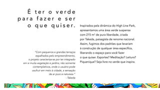 É t e r o v e r d e
p a r a f a z e r e s e r
o q u e q u i s e r. Inspirados pela dinâmica do High Line Park,
apresentamos uma área verde suspensa
com 215 m2
de pura liberdade, criada
por Takeda, paisagista de renome nacional.
Assim, fugimos dos padrões que levariam
à construção de qualquer área específica,
liberando o espaço para você fazer
o que quiser. Esportes? Meditação? Leitura?
Piquenique? Seja livre no verde que inspira.
“Com pequenos e grandes terraços
espalhados pelo empreendimento,
o projeto caracteriza-se por ter integrado
em si muita vegetação e jardins, não somente
contemplativos, onde o usuário pode
usufruir em meio à cidade, a sensação
de ar puro e natureza.”
- Takeda
 