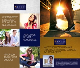 O SETOR OESTE
É DESEJADO
POR AQUELES
QUE BUSCAM...
...QUALIDADE
DE VIDA E
COMODIDADE.
VIVER COM
AMOR E COM
EMOÇÃO!
A CITY SOLUÇÕES URBANAS
TRAZ UMA PAIXÃO NO CORAÇÃO
DO SETOR OESTE...
City Vogue Praça do Sol: sinônimo de empreendimento de alto padrão. É
o paradigma de tudo que a City busca em localização, projeto, diferenciais.
Cada detalhe foi pensado para surpreender a todos. Na tradição do Setor
Oeste, apresentamos uma planta inteligente com os espaços muito bem
integrados e com personalização total, Um empreendimento que a região
esperava há mais de 20 anos.João Gabriel Tomé Oliveira
City Soluções Urbanas
 