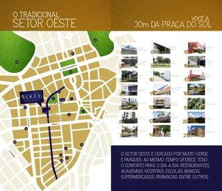 3
1
9
8
7
11
10
13
12
15
16
17
18
19
20
21
4
6
5
2
14
O SETOR OESTE É CERCADO POR MUITO VERDE
E PARQUES, AO MESMO TEMPO OFERECE TODO
O CONFORTO PARA O DIA A DIA: RESTAURANTES,
ACADEMIAS, HOSPITAIS, ESCOLAS, BANCOS,
SUPERMERCADOS, FARMÁCIAS, ENTRE OUTROS.
VOCÊ A
30m DA PRAÇA DO SOL
Aton Business
5
Vivence
Suítes Hotel
6
Centro Educacional
Infantil Pequeno
Príncipe
11
Shopping
Bougainville
12
Hipermercado
Extra
15
Instituto
Panamericano
da Visão
16
Escola
Internacional
de Goiânia
13
Tribo do Açaí
14
Euro Working
Concept
7
Farmácia
Drogasil
17
Alameda
das Rosas
18
Praça Tamandaré
19
Bosque
dos Buritis
20
O TRADICIONAL
SETOR OESTE
Cartório Índio
Artiaga
4
Praça do Sol
3
Centro de Beleza
Su Beauty
2
Galeria do
Pátio 22
8
Praça K
(Bulldogs)
9
Colégio Marista
10
Centro de
Natação Tubarão
1
Pão de Açucar
21
AVENIDA D
RUA JOÃO DE ABREU
RUA 22
AV. ASSIS CHATEAUBRIANT
RUA13
RUA15
AV.M
U
TIRÃO
AV.PORTUGAL
RUA09
 