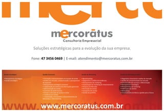 Consultoria Empresarial

                              Soluções estratégicas para a evolução da sua empresa.

                             Fone: 47 3456 0469 | E-mail: atendimento@mercoratus.com.br



Gestão Estratégica                 Gestão Comercial                                       Gestão de Marketing                            Gestão de Marketing Jurídico

• Planejamento estratégico         • Formação e desenvolvimento de equipes de venda       • Benchmarking                                 • Diagnóstico situacional e análise de mercado
• Gestão Estratégica               • Análise de mercado, competitividade e planejamento   • Diagnóstico e análise de tendências          • Análise de competitividade de mercado
                                   de expansão                                            • Planejamento de marketing                    • Conceituação dos serviços e diferenciação
                                   • Planejamento estratégico comercial                   • Implantação do marketing de relacionamento   • Planejamento estratégico
                                   • Implantação de sistemas de informações gerenciais    • Pesquisa de Mercado                          • Planejamento de marketing
                                   • Administração de vendas                              • Promoção de vendas                           • Fidelização de clientes
                                   • Controles de performances                            • Campanha de vendas                           • Networking
                                   • Estudo e execução de quotas e metas                  • Gestão de portfólio                          • Fortalecimento da Marca e gestão para o futuro
                                   • Auditoria em vendas
                                   • Implantação, treinamento e desenvolvimento de
                                   televendas e Telemarketing




www.mercoratus.com.br
    www.mercoratus.com.br
 