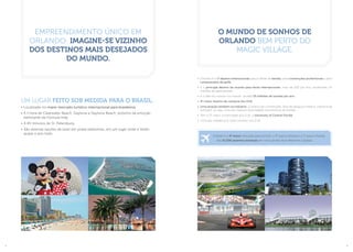 Empreendimento único em
Orlando: imagine-se vizinho
dos destinos mais desejados
do mundo.
O mundo de sonhos de
Orlando bem perto do
Magic Village.
•	 Orlando é o 1º destino internacional para as férias da família, para convenções profissionais e para
campeonatos de golfe.
•	 É o principal destino do mundo para feiras internacionais: mais de 200 por ano, recebendo 1,4
milhões de participantes.
•	 É o líder do turismo no mundo: recebe 55 milhões de turistas por ano.
•	 4º maior destino de compras dos EUA.
•	 Uma atração também na indústria: 2 centros de convenções, área de pesquisa médica, indústria de
software, ou seja, uma das maiores diversidades econômicas da Flórida.
•	 Tem a 2º maior universidade dos EUA: a University of Central Florida.
•	 Uma das cidades que mais crescem nos EUA.
Um lugar feito sob medida para o Brasil.
•	Localizado no maior mercado turístico internacional para brasileiros.
•	A 1 hora de Clearwater Beach, Daytona e Daytona Beach: próximo da emoção
eletrizante da Fórmula Indy.
•	A 40 minutos de St. Petersburg.
•	São diversas opções de lazer em praias belíssimas, em um lugar onde é Verão
quase o ano todo.
O Brasil é o 4º maior mercado para os EUA, o 3º para a Disney e o 1º para a Flórida.
São 51.036 assentos semanais em voos saindo de 6 diferentes Capitais.
2 3
 
