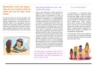 Se você tem entre 10 e 19 anos de idade, está
vivendo uma fase rica em descobertas e mu-
danças: a adolescência. Para curtir a vida e de-
senvolver todas as suas capacidades, você vai
precisar de muita saúde. Lembre-se, aprender a
cuidar de seu próprio bem-estar físico, emocio-
nal, psicológico, espiritual e social é um dos de-
safios mais importantes para uma vida saudá-
Adolescência: Uma bela etapa a
vida, por isso é preciso cuidar da
saúde para que ela fique ainda
melhor
Sentir o corpo “diferente” é normal, você está na
adolescência, um período em que acontecem mu-
danças no corpo, nos sentimentos, no humor, no
jeito de enxergar a si mesma e ao mundo, enquanto
aumentam as atividades e as responsabilidades.
Portanto, é normal ocorrerem transformações com
o estirão do crescimento. Em outras palavras, o cor-
po “espicha”, começando pelas mãos e os pés. De-
pois vem o aumento da altura. Tudo isso faz parte
do que chamamos de puberdade, que é uma fase
inicial da adolescência. A partir de estímulos hormo-
nais, inicia-se o surgimento do broto mamário
(seios), que é seguido pelo nascimento de pelos na
genitália (vulva) e nas axilas. O crescimento dos pe-
los é lento e só diminui por volta dos 18 anos, assim
como a área ao redor dos mamilos. Há um aumento
também do tamanho dos quadris, que ficam arre-
dondados, enquanto a cintura fica mais fina. Tam-
bém na adolescência ocorre a primeira menstrua-
ção, chamada de menarca, um momento marcante
na vida da mulher e que não pode ser esquecido.
Além disso, é comum o aumento da transpiração e
odores (cheiros), principalmente nas axilas (o popu-
lar “CC”) e nos pés (“chulé”).
Meu corpo está diferente, o que está
acontecendo comigo!
O conhecimento do próprio corpo e de co-
mo ele funciona é imprescindível para que
você entenda o que está acontecendo e o
que é normal ou não
E a menstruação?
A menstruação é a eliminação cíclica
(mensal) de sangue e tecidos de dentro
do útero pela vagina, a partir do amadu-
recimento dos órgãos sexuais e reproduti-
vos. Ela também é conhecida por nomes
como “aqueles dias”, “chico”, “regras”,
entre outros. Durante os dois primeiros
anos, é normal que os ciclos menstruais
(tempo que se passa entre uma menstru-
ação e a próxima) sejam irregulares, po-
dendo variar também na duração e na
quantidade de sangramento.
A menstruação normal tem duração de
três a sete dias, com intervalos de 28 dias
em média, podendo variar de 21a 35 dias
entre um ciclo e outro.
 