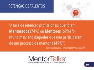 “A taxa de retenção profissionais que foram
Mentorados (74%) ou Mentores (69%) foi
muito mais alto daqueles que não participaram
de um processo de mentoria (49%)”.
- Workplace Loyalty - Knowledge@Wharton-2007
RETENÇÃO DE TALENTOS
10
 
