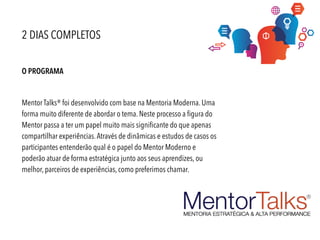 O PROGRAMA
Mentor Talks® foi desenvolvido com base na Mentoria Moderna. Uma
forma muito diferente de abordar o tema. Neste processo a figura do
Mentor passa a ter um papel muito mais significante do que apenas
compartilhar experiências.Através de dinâmicas e estudos de casos os
participantes entenderão qual é o papel do Mentor Moderno e
poderão atuar de forma estratégica junto aos seus aprendizes, ou
melhor, parceiros de experiências, como preferimos chamar.
2 DIAS COMPLETOS
 