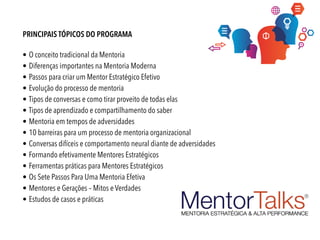 PRINCIPAIS TÓPICOS DO PROGRAMA
• O conceito tradicional da Mentoria
• Diferenças importantes na Mentoria Moderna
• Passos para criar um Mentor Estratégico Efetivo
• Evolução do processo de mentoria
• Tipos de conversas e como tirar proveito de todas elas
• Tipos de aprendizado e compartilhamento do saber
• Mentoria em tempos de adversidades
• 10 barreiras para um processo de mentoria organizacional
• Conversas difíceis e comportamento neural diante de adversidades
• Formando efetivamente Mentores Estratégicos
• Ferramentas práticas para Mentores Estratégicos
• Os Sete Passos Para Uma Mentoria Efetiva
• Mentores e Gerações – Mitos e Verdades
• Estudos de casos e práticas
 