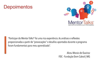 Depoimentos
“Participar do Mentor Talks® foi uma rica experiência.As análises e reflexões
proporcionadas a partir de “provocações” e desafios apontados durante o programa
foram fundamentais para meu aprendizado”.
Alceu Morais de Queiroz
FDC - Fundação Dom Cabral | MG
 
