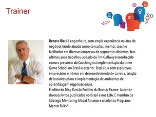 Trainer
Renato Ricci é engenheiro, com ampla experiência na área de
negócios tendo atuado como consultor, mentor, coach e
facilitador em diversas empresas de segmentos distintos. Nos
últimos anos trabalhou ao lado de Tim Gallwey (reconhecido
como o precursor do Coaching) na implementação da Inner
Game School no Brasil e exterior. Ricci atua com executivos,
empresários e líderes em desenvolvimento de carreira, criação
de business plans e implementação de ambientes de
aprendizagem organizacionais.
É editor do Blog Gestão Positiva da Revista Exame.Autor de
diversos livros publicados no Brasil e nos EUA. É membro da
Strategic Mentoring Global Alliance e criador do Programa
Mentor Talks®.
 
