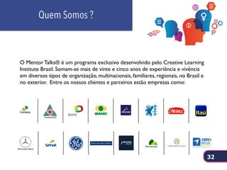 Quem Somos ?
O Mentor Talks® é um programa exclusivo desenvolvido pelo Creative Learning
Institute Brasil. Somam-se mais de vinte e cinco anos de experiência e vivência
em diversos tipos de organização, multinacionais, familiares, regionais, no Brasil e
no exterior. Entre os nossos clientes e parceiros estão empresas como:
32
 