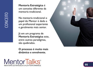 Mentoria Estratégica é
um conceito diferente da
mentoria tradicional.
Na mentoria tradicional o
papel do Mentor é dado a
um profissional experiente
e geralmente mais senior.
Já em um programa de
Mentoria Estratégica este,
entre outros paradigmas,
são quebrados.
O processo é muito mais
dinâmico e envolvente.
CONCEITO
05
 