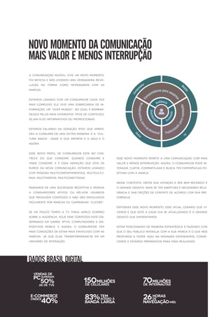 NOVOMOMENTODACOMUNICAÇÃO
MAISVALOREMENOSINTERRUPÇÃO
A comunicação mudou,viveum novo momento,
foirefeita enósvivemosuma verdadeira revo-
lução na forma como interagimos com as
marcas.
Estamoslidando com um consumidorcada vez
maiscomplexo.Eleviveuma sobrecarga dein-
formação,um “overmundo”,no qualébombar-
deado pelosmaisdiferentestiposdeconteúdo,
sejam elesinformativosou promocionais.
Estamos falando da geração iPod,que apren-
deua consumirdeuma outra maneira.Éa “cul-
tura snack”,onde o que importa é o aquie o
agora.
Esse novo perfil de consumidor está no con-
trole do que consome,quando consome e
onde consome.E é essa geração que dita os
rumosda nova comunicação.Estamoslidando
com pessoasmulticomportamentais,multicultu-
rais,multitarefas,multiconectadas.
Passamosdeuma sociedadereceptiva epassiva
a consumidores ativos,ou melhor,usuários
queproduzem conteúdo enão são envolvidos
facilmentepormarcasou campanhas“clichês”.
SeSe há pouco tempo a TV tinha amplo domínio
sobreaaudiência,hojeesseconteúdo estádis-
seminado em Games,IPTVS,Computadorese dis-
positivos mobile.E agora,o consumidor tem
maiscondiçõesdeestarmaisenvolvido com as
marcas,já que elas transformaram-se em um
universo deinteração.
Essenovo momento remetea uma comunicação com mais
valoremenosinterrupção.Agora,o consumidorpodein-
teragir,curtir,compartilharebusca terexperiênciaspo-
sitivascom a marca.
Nessecontexto,obtersua atenção eserbem recebido é
o grandedesafio.Paraseteraberturaénecessário rele-
vância edaropçõesdecontato deacordo com sua pre-
ferência.
Entenderessenovo momento,esseatualcenário quevi-
vemosequeestá a cada dia seatualizando éo grande
desafio queenfrentamos.
Estarposicionado demaneira estratégica efazendo com
queo seu público interaja com a sua marca éo quenos
propomosa fazer.Aquina Midiaweb entendemos,conhe-
cemoseestamospreparadospara essa realidade.
DADOSBRASILDIGITAL
50%
VENDASDE
ASDETVS
PCSUPERAM
150MILHÕES
DECELULARES
70MILHÕES
DEINTERNAUTAS
40%
E-COMMERCE
CRESCE 83%
BANDALARGA
TEM
ACESSOÀ 26
NAVEGAÇÃO
HORAS
DE
/MÊS
 