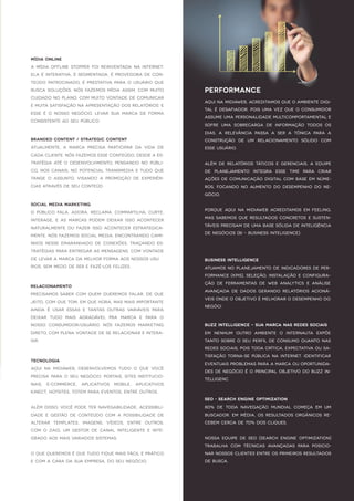 Mídia Online
A mídia offlinestopper foireinventada na internet.
Ela éinterativa,ésegmentada,éprovedora decon-
teúdo patrocinado,é prestativa para o usuário que
busca soluções.Nósfazemosmídia assim,com muito
cuidado no plano,com muito vontadedecomunicar
emuitasatisfação naapresentação dosrelatórios.E
esse é o nosso negócio.Levar sua marca de forma
cconsistenteao seu público.
SocialMedia Marketing
O público fala,adora,reclama,compartilha,curte,
interage,e as marcas podem deixar isso acontecer
naturalmente ou fazer isso acontecer estrategica-
mente.NósfazemosSocialMedia,encontrando cami-
nhosnesse emaranhado de conexões,traçando es-
tratégiaspara entregarasmensagens,com vontade
delevara marca da melhorforma aosnossosusu
rios,sem medo deserefazê-losfelizes.
Tecnologia
Aquina Midiaweb,desenvolvemos tudo o que você
precisa para o seu negócio:Portais,SitesInstitucio-
nais, E-commerce, Aplicativos Mobile, Aplicativos
Kinect,Hotsites,Totem para eventos,entreoutros.
Além disso,vocêpodeternavegabilidade,acessibili-
dade e gestão de conteúdo com a possibilidade de
alterar templates,imagens,vídeos,entre outros,
com o ZAIG.Um gestor de canal inteligente e inte-
grado aosmaisvariadossistemas.
O quequeremoséquetudo fiquemaisfácileprático
ecom a cara da sua empresa,do seu negócio.
Branded Content/Strategic Content
Atualmente,a marca precisa participar da vida de
cadacliente.Nósfazemosesseconteúdo,desdeaes-
tratégia até o desenvolvimento,pensando no públi-
co,noscanais,no potencialtransmedia etudo que
tange o assunto,visando a promoção de experiên-
ciasatravésdeseu conteúd
Relacionamento
Precisamossaber com quem queremosfalar,deque
jeito,com quetom,em quehora,masmaisimportante
ainda é usar essas e tantas outras variáveis para
deixar tudo mais agradável pra marca e para o
nosso consumidor/usuário.Nós fazemos Marketing
Direto,com plenavontadedeserelacionareintera-
gir.
PERFORMANCE
Aquina Midiaweb,acreditamosqueo ambientedigi-
talédesafiador,poisuma vez queo consumidor
assumeuma personalidademulticomportamentale
sofre uma sobrecarga de informação todos os
dias,a relevância passa a ser a tônica para a
construção de um relacionamento sólido com
esseusuário.
Além de relatórios táticos e gerenciais,a equipe
de planejamento integra esse time para criar
açõesdecomunicação digitalcom baseem núme-
ros,focando no aumento do desempenho do ne-
gócio.
Porque aquina Midiaweb acreditamosem feeling,
massabemosqueresultadosconcretosesusten-
táveisprecisam deuma basesólida deInteligência
deNegócios(BI–BusinessInteligence).
BusinessIntelligence
Atuamosno planejamento deindicadoresdeper-
formance(KPIs),seleção,instalação econfigura-
ção de ferramentas de web analytics e análise
avançada de dados gerando relatórios acioná-
veisondeo objetivo émelhoraro desempenho do
negóci
BuzzIntelligence–Sua marca nasRedesSociais
Em nenhum outro ambiente o internauta expõe
tanto sobreo seu perfildeconsumo quanto nas
redessociais,poistoda crítica,expectativa ousa-
tisfação torna-sepública na internet.Identificar
eventuaisproblemasparaamarcaouoportunida-
desdenegócio éo principalobjetivo do Buzz In-
telligenc
SEO -Search EngineOptimization
80% de toda navegação mundial começa em um
buscador.Em média,osresultadosorgânicosre-
cebem cerca de70% doscliques.
Nossa equipe de SEO (Search Engine Optimization)
trabalha com técnicas avançadas para posicio-
narnossosclientesentreosprimeirosresultados
debusca.
 