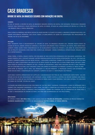 CASEBRADESCO
ÁRVOREDENATALDABRADESCOSEGUROSCOMINOVAÇÕESNODIGITAL
Cenário
Em sua 16ªedição,a ÁrvoredeNatalda Bradesco Segurosapostouno digitalcom inovação,tecnologia ebranded
contentpara promovero maiorespetáculo denataldo Brasil.Situada na lagoa Rodrigo deFreitas,RJ,o tema foi
“Um Presentepara a Família Brasileira”.
PParacuidardapresençanosmeiosdigitaisdamaiorÁrvoreflutuantedo mundo,aBradesco SegurosescolheuaMi-
diaweb Inteligência Interativa,que atuou desde o planejamento às ações de sustentação pós inauguração da
Árvore,no dia 26denovembro.
Solução
Para transmitir todo o encantamento da Árvore de Natalda Bradesco Seguros 2011,terceiro maior evento da
cidadedo Rio deJaneiro,depoisdo CarnavaleAno Novo,exploramostodo o potencialdo digitalparagerarenga-
jamento.Nossa açõesforam desdobradasdeum planejamento capaz deatendera uma sériedecaracterísticas
queum projeto grandioso como essepede,entreelas:inovação,design,experiência,interatividade,emoção,histó-
ria eentretenimento.
Dessa forma,o Portalcriado contou com recursosdefacedetection integradoscom realidadeaumentada,tor-
nando possívelqueo visitantegerassecartõespersonalizadosfrutosdestasintervenções“ao vivo”com suaswe-
bcamsecompartilhassem em suasredessociais.A RealidadeAumentada também foiutilizada para multiplicarpara
dentro delareseescritóriosuma réplica em 3D desta edição da Árvorequeflutuava sobreáguasvirtuaisedispa-
rava fogosdeartifício no ambienteem quea pessoa seencontrava.Ainda para explorarmelhoro tema,promove-
mosum concurso culturalquefuncionoucomo uma espéciedemanifesto ao resgateeestímulo à troca demen
gensentreaspessoas.Com o tema “Sua mensagem éo melhorpresente”,a promoção contou com extensõesnas
redessociaispara a disseminação do conceito,aumento debuzzea participação daspessoas.
Além disso,filmetesapresentaram em capítulosa grandiosidadeportrásdeuma construção desteporte-da con-
cepção ao dia desua inauguração.Uma animação lúdica também contoua história da árvorefazendo uma analo-
gia entreos16anosdesua existência eum rapazdemesma idadeesuasmemórias.Todo essematerialfoipublicado
no canaldo Youtube“DeBoa na Lagoa”.
A atuação nasredessociaissedeucom perfisno Twitter,Orkut,Facebook,Foursquare,a ideia foiinteragircom o
usuário com linguagem apropriada a cada canal.Porisso,a cobertura deeventosna socialmedia foifeita em 3
línguas(Português,InglêseEspanhol)simultaneamente.Também pela primeira vez foitransmitido em tempo reale
em 360º,a inauguração da ÁrvoredeNatalquepôdeseracompanhada ao vivo pelo portal.
Resultados
Em apenas2meses,sem mídia paga,o siteganhou maisde1milhão deinterações.O número defãsda fanpageno
Facebookquadruplicou;O número deseguidoresno Twitterdobrou;37vídeosinéditos.
 