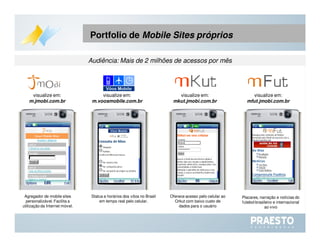 Portfolio de  Mobile Sites próprios  Status e horários dos vôos no Brasil em tempo real pelo celular. Agregador de mobile sites personalizável. Facilita a utilização da Internet móvel. Oferece acesso pelo celular ao Orkut com baixo custo de dados para o usuário Placares, narração e notícias do futebol brasileiro e internacional ao vivo visualize em:  m.voosmobile.com.br visualize em:  m.jmobi.com.br visualize em:  mkut.jmobi.com.br visualize em:  mfut.jmobi.com.br Audiência: Mais de 2 milhões de acessos por mês 