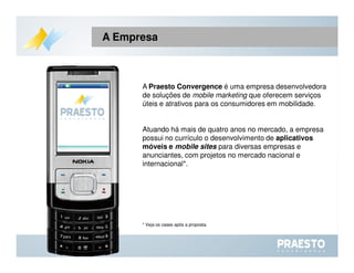A  Praesto Convergence  é uma empresa desenvolvedora de soluções de  mobile marketing  que oferecem serviços úteis e atrativos para os consumidores em mobilidade. Atuando há mais de quatro anos no mercado, a empresa possui no currículo o desenvolvimento de  aplicativos móveis e  mobile sites   para diversas empresas e anunciantes, com projetos no mercado nacional e internacional*. * Veja os cases após a proposta. A Empresa 