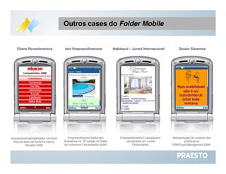 Apresentação do conceito dos produtos na  HSM Expo Management 2008. Empreendimento Gaidzinksi Residence na 15ª edição do Salão do Imóvel em Florianópolis, 2008. Senior Sistemas Iara Empreendimentos lançamentos apresentados na maior feira do setor da América Latina - Revestir 2008. Eliane Revestimentos Empreendimento Il Campanario Lançamento em Jurerê Florianópolis Habitasul – Jurerê Internacional Outros cases do  Folder   Mobile 