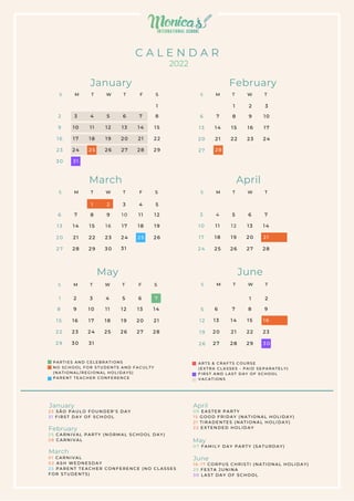 P A R T I E S A N D C E L E B R A T I O N S
N O S C H O O L F O R S T U D E N T S A N D F A CU L T Y
( N A T I O N A L / R E G I O N A L H O L I D A Y S )
P A R E N T T E A C H E R C O N F E R E N C E
A R T S & C R A F T S C O U R S E
( E X T R A C L A S S E S - P A I D S E P A R A T E L Y )
F I R S T A N D L A S T D A Y O F S C H O O L
V A C A T I O N S
January February
S
F
T
W
T
M
S
2 3 4 5 6 7 8
1
9 1 0 1 1 1 2 1 3 1 4 1 5
16 1 7 1 8 1 9 2 0 2 1 2 2
30
23 2 4
3 1
2 5 2 6 2 7 2 8 2 9
6
13
20
27
7
1 4
2 1
2 8
8
1
1 5
2 2
2 9
9
2
1 6
2 3
3 0
1 0
3
1 7
2 4
3 1
1 1
4
1 8
1 2
5
1 9
2 6
3
10
17
24
4
1 1
1 8
2 5
5
1 2
1 9
2 6
6
1 3
2 0
2 7
7
1 4
2 1
2 8
8
1
9
2
1 0
3
1 1
4
1 2
5
1 3
6
1 4
7
1 5 1 6 1 7 1 8 1 9 2 0 2 1
2 2 2 3 2 4 2 5 2 6 2 7 2 8
2 9 3 0 3 1
5
1 2
1 9
2 6
7
6
1 4
1 3
2 1
2 0
2 8
2 7
8
1 5
2 2
2 9
9
1
1 6
2 3
3 0
2
6
13
20
27
7
1 4
2 1
2 8
8
1
1 5
2 2
9
2
1 6
2 3
1 0
3
1 7
2 4
March April
T
W
T
M
S
S
F
T
W
T
M
S T
W
T
M
S
2 5
S
F
T
W
T
M
S T
W
T
M
S
May June
C A L E N D A R
2022
2 5 S Ã O P A U L O F O U N D E R ' S D A Y
3 1 F I R S T D A Y O F S C H O O L
0 1 C A R N I V A L
0 2 A S H W E D N E S D A Y
2 5 P A R E N T T E A C H E R C O N F E R E N C E ( N O C L A S S E S
F O R S T U D E N T S )
2 5 C A R N I V A L P A R T Y ( N O R M A L S C H O O L D AY )
2 8 C A R N I V A L
0 9 E A S T E R P A R T Y
1 5 G O O D F R I D A Y ( N A T I O N A L H O L I D A Y )
2 1 T I R A D E N T E S ( N A T I O N A L H O L I D A Y )
2 2 E X T E N D E D H O L I D A Y
0 7 F A M I L Y D A Y P A R T Y ( S A T U R D A Y )
1 6 - 1 7 C O R P U S C H R I S T I ( N A T I O N A L H O L I D AY )
2 5 F E S T A J U N I N A
3 0 L A S T D A Y O F S C H O O L
January
February
March
April
May
June
 