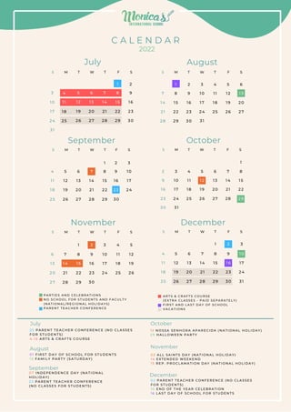 C A L E N D A R
2022
5
4
1 2
1 1
1 9
1 8
2 6
2 5
6
1 3
2 0
2 7
7
1 4
2 1
2 8
8
1
1 5
2 2
2 9
9
2
1 6
2 3
3 0
1 0
3
1 7
2 4
3 1
7
1 4
2 1
2 8
8
1
1 5
2 2
2 9
9
2
1 6
2 3
3 0 3 1
1 0
3
1 7
2 4
1 1
4
1 8
2 5
1 2
5
1 9
2 6
1 3
6
2 0
2 7
July August
S
F
T
W
T
M
S S
F
T
W
T
M
S
6
1 3
2 0
2 7
7
1 4
2 1
2 8
8
1
1 5
2 2
2 9 3 0
9
2
1 6
2 3
1 0
3
1 7
2 4
1 1
4
1 8
2 5
1 2
5
1 9
2 6
4
1 1
1 8
2 5
5
1 2
1 9
2 6
6
1 3
2 0
2 7
7
1 4
2 1
2 8
8
1
1 5
2 2
2 9
9
2
1 6
2 3
3 0 3 1
1 0
3
1 7
2 4
November December
S
F
T
W
T
M
S S
F
T
W
T
M
S
4
1 1
1 8
2 5
5
1 2
1 9
2 6
6
1 3
2 0
2 7
7
1 4
2 1
2 8
8
1
1 5
2 2
2 9 3 0
9
2
1 6
2 3
1 0
3
1 7
2 4
September
S
F
T
W
T
M
S
2 3 4 5 6 7 8
1
9 1 0 1 1 1 2 1 3 1 4 1 5
1 6 1 7 1 8 1 9 2 0 2 1 2 2
3 0
2 3 2 4
3 1
2 5 2 6 2 7 2 8 2 9
October
S
F
T
W
T
M
S
2 5 P A R E N T T E A C H E R C O N F E R E N C E ( N O C L A S S E S
F O R S T U D E N T S )
4 - 1 5 A R T S & C R A F T S C O U R S E
July
0 1 F I R S T D A Y O F S C H O O L F O R S T U D E N T S
1 3 F A M I L Y P A R T Y ( S A T U R D A Y )
0 7 I N D E P E N D E N C E D A Y ( N A T I O N A L
H O L I D A Y )
2 3 P A R E N T T E A C H E R C O N F E R E N C E
( N O C L A S S E S F O R S T U D E N T S )
August
September
October
November
December
0 2 A L L S A I N T S D A Y ( N A T I O N A L H O L I D AY )
1 4 E X T E N D E D W E E K E N D
1 5 R E P . P R O C L A M A T I O N D A Y ( N A T I O N A L H O L I D AY )
1 2 N O S S A S E N H O R A A P A R E C I D A ( N A T I O N A L H O L I D AY )
2 9 H A L L O W E E N P A R T Y
0 2 P A R E N T T E A C H E R C O N F E R E N C E ( N O CL AS S E S
F O R S T U D E N T S )
1 0 E N D O F T H E Y E A R C E L E B R A T I O N
1 6 L A S T D A Y O F S C H O O L F O R S T U D E N T S
P A R T I E S A N D C E L E B R A T I O N S
N O S C H O O L F O R S T U D E N T S A N D F AC U L T Y
( N A T I O N A L / R E G I O N A L H O L I D A Y S )
P A R E N T T E A C H E R C O N F E R E N C E
A R T S & C R A F T S C O U R S E
( E X T R A C L A S S E S - P A I D S E P A R A T E L Y )
F I R S T A N D L A S T D A Y O F S C H O O L
V A C A T I O N S
 