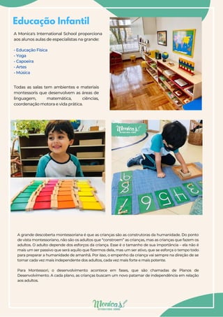 Educação Infantil
A Monica's International School proporciona
aos alunos aulas de especialistas na grande:
- Educação Física
- Yoga
- Capoeira
- Artes
- Música
A grande descoberta montessoriana é que as crianças são as construtoras da humanidade. Do ponto
de vista montessoriano, não são os adultos que “constroem” as crianças, mas as crianças que fazem os
adultos. O adulto depende dos esforços da criança. Esse é o tamanho de sua importância – ela não é
mais um ser passivo que será aquilo que fizermos dela, mas um ser ativo, que se esforça o tempo todo
para preparar a humanidade de amanhã. Por isso, o empenho da criança vai sempre na direção de se
tornar cada vez mais independente dos adultos, cada vez mais forte e mais potente.
Para Montessori, o desenvolvimento acontece em fases, que são chamadas de Planos de
Desenvolvimento. A cada plano, as crianças buscam um novo patamar de independência em relação
aos adultos.
Todas as salas tem ambientes e materiais
montessoris que desenvolvem as áreas de
linguagem, matemática, ciências,
coordenação motora e vida prática.
 