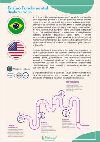 Ensino Fundamental
Duplo currículo
A partir de 2022 o aluno do elementary – 1º ano do fundamental I e
anos seguintes, passará a cursar os currículos formais de dois
países, Estados Unidos e Brasil. Sendo assim, ao nosso aluno serão
oferecidas as disciplinas de Science, Math e English Language
Arts do currículo oficial americano, que é integralmente baseado
no Core Curriculum, o qual proporciona um projeto pedagógico
focado no desenvolvimento de habilidades e competências,
estando, portanto, diretamente ligado com o projeto
Montessoriano promovido pela Monica’s International School.
Além do currículo brasileiro que é embasado na plataforma CLoe,
promoverá aos alunos as matérias de Língua Portuguesa, História
e Geografia.
A dupla titulação é atualmente a formação mais inovadora na
educação internacional, seu objetivo é desenvolver não somente
o aprendizado, bem como as soft skills na composição de um
cidadão global, garantindo-lhe uma mobilidade acadêmica,
pessoal e profissional desde os primeiros anos do ensino
fundamental. Os alunos da Monica’s International School obterão
dois históricos escolares, um emitido pelo Brasil e outro pelos USA,
já a partir do First Grade.
É importante frisar que o ensino da Monica´s International School
já é de imersão na língua inglesa, desde 1989, aplicando
conteúdos embasados na cultura e pedagogia americana.
 