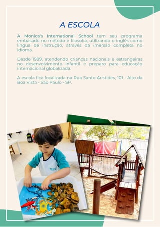 A Monica's International School tem seu programa
embasado no método e filosofia, utilizando o inglês como
língua de instrução, através da imersão completa no
idioma.
Desde 1989, atendendo crianças nacionais e estrangeiras
no desenvolvimento infantil e preparo para educação
internacional globalizada.
A escola fica localizada na Rua Santo Aristides, 101 - Alto da
Boa Vista - São Paulo - SP.


A ESCOLA
 
