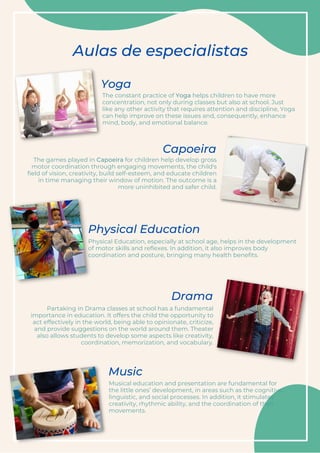 The constant practice of Yoga helps children to have more
concentration, not only during classes but also at school. Just
like any other activity that requires attention and discipline, Yoga
can help improve on these issues and, consequently, enhance
mind, body, and emotional balance.
Partaking in Drama classes at school has a fundamental
importance in education. It offers the child the opportunity to
act effectively in the world, being able to opinionate, criticize,
and provide suggestions on the world around them. Theater
also allows students to develop some aspects like creativity,
coordination, memorization, and vocabulary.
Aulas de especialistas
The games played in Capoeira for children help develop gross
motor coordination through engaging movements, the child's
field of vision, creativity, build self-esteem, and educate children
in time managing their window of motion. The outcome is a
more uninhibited and safer child.
Musical education and presentation are fundamental for
the little ones’ development, in areas such as the cognitive,
linguistic, and social processes. In addition, it stimulates
creativity, rhythmic ability, and the coordination of their
movements.
Physical Education, especially at school age, helps in the development
of motor skills and reflexes. In addition, it also improves body
coordination and posture, bringing many health benefits.
Yoga
Capoeira
Physical Education
Drama
Music
 