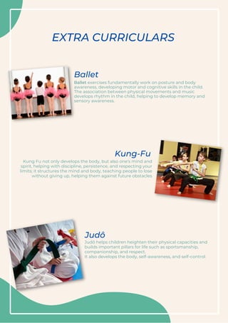 Ballet exercises fundamentally work on posture and body
awareness, developing motor and cognitive skills in the child.
The association between physical movements and music
develops rhythm in the child, helping to develop memory and
sensory awareness.
Judô helps children heighten their physical capacities and
builds important pillars for life such as sportsmanship,
companionship, and respect.
It also develops the body, self-awareness, and self-control.
Ballet
Judô
EXTRA CURRICULARS
Kung Fu not only develops the body, but also one's mind and
spirit, helping with discipline, persistence, and respecting your
limits; it structures the mind and body, teaching people to lose
without giving up, helping them against future obstacles
Kung-Fu
 