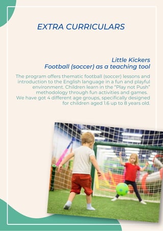 EXTRA CURRICULARS
The program offers thematic football (soccer) lessons and
introduction to the English language in a fun and playful
environment. Children learn in the “Play not Push”
methodology through fun activities and games.
We have got 4 different age groups, specifically designed
for children aged 1.6 up to 8 years old.
Little Kickers
Football (soccer) as a teaching tool
 