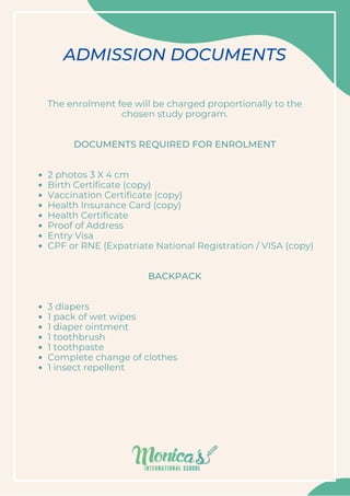 2 photos 3 X 4 cm
Birth Certificate (copy)
Vaccination Certificate (copy)
Health Insurance Card (copy)
Health Certificate
Proof of Address
Entry Visa
CPF or RNE (Expatriate National Registration / VISA (copy)
3 diapers
1 pack of wet wipes
1 diaper ointment
1 toothbrush
1 toothpaste
Complete change of clothes
1 insect repellent
The enrolment fee will be charged proportionally to the
chosen study program.




DOCUMENTS REQUIRED FOR ENROLMENT




BACKPACK


ADMISSION DOCUMENTS
 