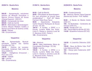 20/08/14 - Quarta-feira
Matutino
08h30 - Apresentação: estudantes
Adriano de Miranda Gonçalves e
Marcos Vinícius Pereira de Sousa
(Classe Especial - CED 07)
08h35 - Composição da mesa
09h05 - Café da manhã
09h15 - Afetividade e Aprendizagem:
Cristina Maysot Madeira Coelho e
Norma Lúcia Neris de Queiroz (UnB)
10h30 - Debate
11h - Encerramento
Vespertino
14h - Apresentação Musical:
estudante Gabriel dos Santos
Carvalho (EC 33)
14h10 - História de sucesso:
Estudante, Anderson Ítalo Leite da
Silva (CEM 03)
14h25 - Inteligência Emocional -
Prof. Iran Lima
15h30 – Debate
16h - Lanche
17h - Encerramento
21/08/14 - Quinta-feira
Matutino
8h30 - Café da Manhã
8h45 - Dificuldade de Aprendizagem:
Em que princípios se ancora essa
problemática? - Profª Drª Maria
Carmem Vilela Rosa Tacca
9h55 - Depoimento: Estudante
Carlos Eduardo Rodrigues de Sousa
(5º ano - EC 56)
10h10 - A Surdez, o DPAC e a
Escola: Luciene Malta dos Anjos,
Lúcia S. Soares e Jenaína Luzia de
C. Alacokue (CAS - Parte I)
12h - Encerramento
Vespertino
14h - Abertura
14h15 - Altas Habilidades: Maria da
Consolação (Psicóloga - EC 64)
15h20 - Lanche
15h35 - A Surdez, o DPAC e a
Escola: Luciene Malta dos Anjos,
Lúcia S. Soares e Jenaína Luzia de
C. Alacokue (CAS - Parte II)
17h - Encerramento
22/08/2014 - Sexta-Feira
Matutino
8h30 - Credenciamento
9h - Abertura: Banda Toque Especial
(Banda dos Surdos - Prof. Neftali)
9h30 - A Banda do Mestre André
(CEE 01)
10h - As Borboletas - Centenário de
Vinícius (CEE 01)
10h30 - Karatê (CEF 12)
11h - Dança Menina Bonita (EC 62)
11h30 - Quadrilha Inclusiva (EC 62)
Vespertino
14h30 - A Joaninha Diferente (CEE
02)
15h30 - Deus da Minha Vida: Profª
Lilian Márcia (EC 66)
16h - Dança para Cadeirante (CEF
20)
17h - Encerramento
 