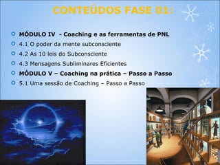 CONTEÚDOS FASE 01:
 MÓDULO IV - Coaching e as ferramentas de PNL
 4.1 O poder da mente subconsciente
 4.2 As 10 leis do Subconsciente
 4.3 Mensagens Subliminares Eficientes
 MÓDULO V – Coaching na prática – Passo a Passo
 5.1 Uma sessão de Coaching – Passo a Passo
 