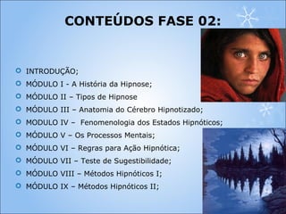  INTRODUÇÃO;
 MÓDULO I - A História da Hipnose;
 MÓDULO II – Tipos de Hipnose
 MÓDULO III – Anatomia do Cérebro Hipnotizado;
 MODULO IV – Fenomenologia dos Estados Hipnóticos;
 MÓDULO V – Os Processos Mentais;
 MÓDULO VI – Regras para Ação Hipnótica;
 MÓDULO VII – Teste de Sugestibilidade;
 MÓDULO VIII – Métodos Hipnóticos I;
 MÓDULO IX – Métodos Hipnóticos II;
CONTEÚDOS FASE 02:
 