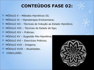  MÓDULO X – Métodos Hipnóticos III;
 MÓDULO XI – Hipnoterapia Ericksoniana;
 MÓDULO XII – Técnicas de Indução ao Estado Hipnótico;
 MÓDULO XIII – Técnicas de Estado de Ego;
 MÓDULO XIV – Práticas;
 MÓDULO XV – Sugestão Pós-Hipnótica;
 MÓDULO XVI – Exercícios Práticos;
 MÓDULO XVII - Imagens;
 MÓDULO XVIII – Atualidades.
 CONCLUSÃO.
CONTEÚDOS FASE 02:
 