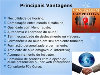 Principais Vantagens
 Flexibilidade de horário;
 Combinação entre estudo e trabalho;
 Qualidade com Menor custo;
 Autonomia e liberdade do aluno;
 Sem necessidade de deslocamento ou viagens;
 Permanência do aluno em seu ambiente familiar;
 Formação personalizada e permanente;
 Ambiente de aula amigável e interativo;
 Acompanhamento do instrutor;
 Seminário de práticas com a opção de
aulas presenciais ou por web conferência;
 Consultoria Pós Curso.
 
