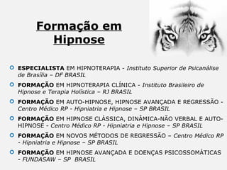 Formação em
Hipnose
 ESPECIALISTA EM HIPNOTERAPIA - Instituto Superior de Psicanálise
de Brasília – DF BRASIL
 FORMAÇÃO EM HIPNOTERAPIA CLÍNICA - Instituto Brasileiro de
Hipnose e Terapia Holística – RJ BRASIL
 FORMAÇÃO EM AUTO-HIPNOSE, HIPNOSE AVANÇADA E REGRESSÃO - 
Centro Médico RP - Hipniatria e Hipnose – SP BRASIL
 FORMAÇÃO EM HIPNOSE CLÁSSICA, DINÂMICA-NÃO VERBAL E AUTO-
HIPNOSE - Centro Médico RP - Hipniatria e Hipnose – SP BRASIL
 FORMAÇÃO EM NOVOS MÉTODOS DE REGRESSÃO – Centro Médico RP
- Hipniatria e Hipnose – SP BRASIL
 FORMAÇÃO EM HIPNOSE AVANÇADA E DOENÇAS PSICOSSOMÁTICAS 
- FUNDASAW – SP BRASIL
 
