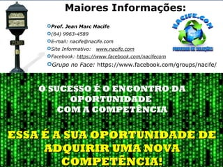 Prof. Jean Marc Nacife
(64) 9963-4589
E-mail: nacife@nacife.com
Site Informativo:   www.nacife.com
Facebook: https://www.facebook.com/nacifecom
Grupo no Face: https://www.facebook.com/groups/nacife/
Maiores Informações:
O SUCESSO É O ENCONTRO DA
OPORTUNIDADE
COM A COMPETÊNCIA
ESSA É A SUA OPORTUNIDADE DEESSA É A SUA OPORTUNIDADE DE
ADQUIRIR UMA NOVAADQUIRIR UMA NOVA
COMPETÊNCIA!COMPETÊNCIA!
 
