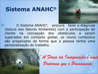  O Sistema ANAHC®
, procura fazer a diagnose
(leitura dos fatores limitantes) com a participação do
cliente na concepção dos obstáculos a serem
superados em contexto global, os novos conteúdos
são preparados de forma que a pessoa tenha uma
personalização do trabalho.
Sistema ANAHC®
“A Força da Imaginação é mais
Poderosa que o Pensamento”
 
