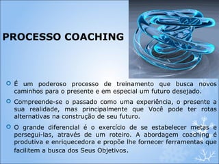 PROCESSO COACHING
 É um poderoso processo de treinamento que busca novos
caminhos para o presente e em especial um futuro desejado.
 Compreende-se o passado como uma experiência, o presente a
sua realidade, mas principalmente que Você pode ter rotas
alternativas na construção de seu futuro.
 O grande diferencial é o exercício de se estabelecer metas e
persegui-las, através de um roteiro. A abordagem coaching é
produtiva e enriquecedora e propõe lhe fornecer ferramentas que
facilitem a busca dos Seus Objetivos.
 