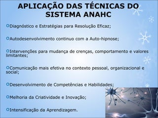 APLICAÇÃO DAS TÉCNICAS DO
SISTEMA ANAHC
Diagnóstico e Estratégias para Resolução Eficaz;
Autodesenvolvimento continuo com a Auto-hipnose;
Intervenções para mudança de crenças, comportamento e valores
limitantes;
Comunicação mais efetiva no contexto pessoal, organizacional e
social;
Desenvolvimento de Competências e Habilidades;
Melhoria da Criatividade e Inovação;
Intensificação da Aprendizagem.
 