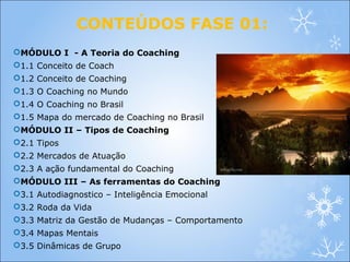 CONTEÚDOS FASE 01:
MÓDULO I - A Teoria do Coaching
1.1 Conceito de Coach
1.2 Conceito de Coaching
1.3 O Coaching no Mundo
1.4 O Coaching no Brasil
1.5 Mapa do mercado de Coaching no Brasil
MÓDULO II – Tipos de Coaching
2.1 Tipos
2.2 Mercados de Atuação
2.3 A ação fundamental do Coaching
MÓDULO III – As ferramentas do Coaching
3.1 Autodiagnostico – Inteligência Emocional
3.2 Roda da Vida
3.3 Matriz da Gestão de Mudanças – Comportamento
3.4 Mapas Mentais
3.5 Dinâmicas de Grupo
 
