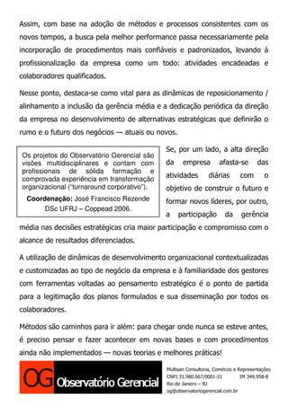 Assim, com base na adoção de métodos e processos consistentes com os
novos tempos, a busca pela melhor performance passa necessariamente pela
incorporação de procedimentos mais confiáveis e padronizados, levando à
profissionalização da empresa como um todo: atividades encadeadas e
colaboradores qualificados.

Nesse ponto, destaca-se como vital para as dinâmicas de reposicionamento /
alinhamento a inclusão da gerência média e a dedicação periódica da direção
da empresa no desenvolvimento de alternativas estratégicas que definirão o
rumo e o futuro dos negócios — atuais ou novos.

                                             Se, por um lado, a alta direção
Os projetos do Observatório Gerencial são
visões multidisciplinares e contam com       da     empresa         afasta-se         das
profissionais de sólida formação e
comprovada experiência em transformação
                                             atividades         diárias        com       o
organizacional (“turnaround corporativo”).   objetivo de construir o futuro e
  Coordenação: José Francisco Rezende        formar novos líderes, por outro,
       DSc UFRJ – Coppead 2006.
                                             a    participação         da      gerência
média nas decisões estratégicas cria maior participação e compromisso com o
alcance de resultados diferenciados.

A utilização de dinâmicas de desenvolvimento organizacional contextualizadas
e customizadas ao tipo de negócio da empresa e à familiaridade dos gestores
com ferramentas voltadas ao pensamento estratégico é o ponto de partida
para a legitimação dos planos formulados e sua disseminação por todos os
colaboradores.

Métodos são caminhos para ir além: para chegar onde nunca se esteve antes,
é preciso pensar e fazer acontecer em novas bases e com procedimentos
ainda não implementados — novas teorias e melhores práticas!

                                             Multisan Consultoria, Comércio e Representações
                                             CNPJ 31.980.667/0001-21           IM 349.958-8
                                             Rio de Janeiro – RJ
                                             og@observatoriogerencial.com.br
 
