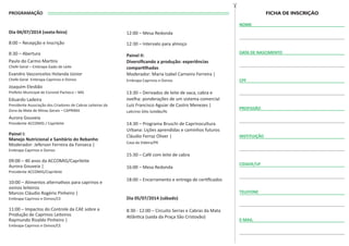 PROGRAMAÇÃO
Dia 04/07/2014 (sexta-feira)
8:00 – Recepção e Inscrição
8:30 – Abertura
Paulo do Carmo Martins
Chefe Geral – Embrapa Gado de Leite
Evandro Vasconcelos Holanda Júnior
Chefe Geral Embrapa Caprinos e Ovinos
Joaquim Elesbão
Prefeito Municipal de Coronel Pacheco – MG
Eduardo Ladeira
Presidente Associação dos Criadores de Cabras Leiteiras da
Zona da Mata de Minas Gerais – CAPRIMA
Aurora Gouveia
Presidente ACCOMIG / Caprileite
Painel I:
Manejo Nutricional e Sanitário do Rebanho
Moderador: Jeferson Ferreira da Fonseca |
Embrapa Caprinos e Ovinos
09:00 – 40 anos da ACCOMIG/Caprileite
Aurora Gouveia |
Presidente ACCOMIG/Caprileite
10:00 – Alimentos alternativos para caprinos e
ovinos leiteiros
Marcos Cláudio Rogério Pinheiro |
Embrapa Caprinos e Ovinos/CE
11:00 – Impactos do Controle da CAE sobre a
Produção de Caprinos Leiteiros
Raymundo Rizaldo Pinheiro |
Embrapa Caprinos e Ovinos/CE
12:00 – Mesa Redonda
12:30 – Intervalo para almoço
Painel II:
Diversiﬁcando a produção: experiências
compartilhadas
Moderador: Maria Izabel Carneiro Ferreira |
Embrapa Caprinos e Ovinos
13:30 – Derivados de leite de vaca, cabra e
ovelha: ponderações de um sistema comercial
Luiz Francisco Aguiar de Castro Menezes |
Laticínio Sítio Solidão/RJ
14:30 – Programa Bruschi de Caprinocultura
Urbana: Lições aprendidas e caminhos futuros
Cláudio Ferraz Oliver |
Casa da Videira/PR
15:30 – Café com leite de cabra
16:00 – Mesa Redonda
18:00 – Encerramento e entrega de certiﬁcados
Dia 05/07/2014 (sábado)
8:30 - 12:00 – Circuito Serras e Cabras da Mata
Atlântica (saída da Praça São Cristovão)
NOME
DATA DE NASCIMENTO
PROFISSÃO
INSTITUIÇÃO
CIDADE/UF
TELEFONE
E-MAIL
CPF
 