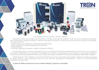 Controles Elétricos Ltda. 
Ata de Registro de Preço: 014/2013 | Validade: 12/08/2015 
Instalada no Parque Tecnológico de Pernambuco - Parqtel, numa área de 10.000 m², onde concentra sua produção de relés 
para automação e proteção industrial, utilizando tecnologia de ponta na fabricação dos seus produtos, a TRON é subdividida 
nas seguintes áreas: 
- relés de tempo, nível, proteção e controladores de temperatura 
- chaves de partida e quadros especiais sob encomenda 
- painéis didáticos 
- contatores, disjuntores, inversores, sinaleiras e botões de comando 
Há mais de 40 anos no mercado, atualmente conta com uma filial em São Paulo e representantes em todo o país, com mais de 150 
funcionários empenhados no crescimento da Empresa e em busca da inovação dos seus produtos e do processo produtivo, 
recebendo por esses procedimentos Prêmios de Inovação Tecnológica da FINEP e Certificados de Qualidade NBR ISO 9001 da BRTUV. 
A TRON preserva o meio ambiente com ações sustentáveis, tais como: reciclagem de lixo (papéis, plásticos e metais) e captação 
de águas pluviais, com reutilização para fins não potáveis, recebendo recentemente o Prêmio de Sustentabilidade 
Ambiental do Sistema FIEPE. 
A missão da TRON é proporcionar aos seus clientes satisfação, segurança e tecnologia. 
 