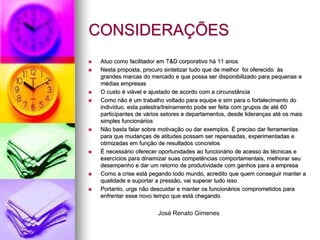 CONSIDERAÇÕES Atuo como facilitador em T&D corporativo há 11 anos Nesta proposta, procuro sintetizar tudo que de melhor  foi oferecido  às  grandes marcas do mercado Trabalho voltado para equipe e para o fortalecimento do indivíduo, esta palestra/treinamento pode ser feita com grupos de até 60 participantes de vários setores e departamentos, desde lideranças até os mais simples funcionários Não basta falar sobre motivação ou dar exemplos. É preciso dar ferramentas para que mudanças de atitudes possam ser repensadas, experimentadas e otimizadas em função de resultados concretos José Renato Gimenes das Neves 