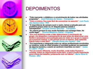DEPOIMENTOS “ Eu achei o treinamento muito construtivo porque é um treinamento diferenciado. A música nos ajuda a absorver melhor e não deixa a gente esquecer o assunto segurança”.     Danilo de Lima Martins – TKK  “ Compreendi que se o ser humano se quiser, ele vai além de seus sonhos e objetivos”.  Alcie Pedroso da Silva – Manserv “ Um fato marcante: Dinâmica da dança “eu forneço, eu recebo, eu caminho”. Uma emoção: Compor uma canção. Nota 10 para o programa”.  Eduardo Macedo Stroppa - Gerente Comercial “ Este treinamento deveria ser levado para todos os terminais da Petrobras”.  Claudia R. dos Santos - CSS “ Um fato marcante: Todas as nossas construções sempre em time. Uma emoção: Música de Beethoven. Continuem com essa dinâmica e produtos cada vez mais revolucionários e apaixonantes”. Excelente nota 10, pois deixa todos à vontade.  Marco Aurélio Grandchamps - Gerente de Contrato “ Desde o início da dinâmica, a turma foi interagindo com as atividades e mostrando que o programa é excelente para o desenvolvimento humano”.   Maria de Fátima Cardoso da Silva - Terracom 